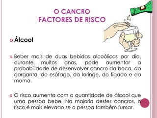 O CANCROFACTORES DE RISCOÁlcoolBeber mais de duas bebidas alcoólicas por dia, durante muitos anos, pode aumentar a probabilidade de desenvolver cancro da boca, da garganta, do esófago, da laringe, do fígado e da mama. O risco aumenta com a quantidade de álcool que uma pessoa bebe. Na maioria destes cancros, o risco é mais elevado se a pessoa também fumar.