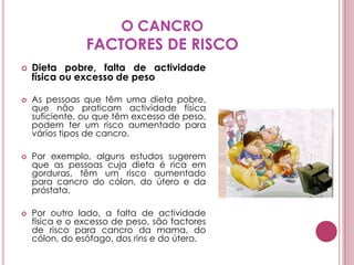 O CANCROFACTORES DE RISCODieta pobre, falta de actividade física ou excesso de peso As pessoas que têm uma dieta pobre, que não praticam actividade física suficiente, ou que têm excesso de peso, podem ter um risco aumentado para vários tipos de cancro. Por exemplo, alguns estudos sugerem que as pessoas cuja dieta é rica em gorduras, têm um risco aumentado para cancro do cólon, do útero e da próstata. Por outro lado, a falta de actividade física e o excesso de peso, são factores de risco para cancro da mama, do cólon, do esófago, dos rins e do útero.