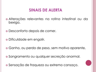 SINAIS DE ALERTAAlterações relevantes na rotina intestinal ou da bexiga. Desconforto depois de comer. Dificuldade em engolir. Ganho, ou perda de peso, sem motivo aparente. Sangramento ou qualquer secreção anormal. Sensação de fraqueza ou extremo cansaço.