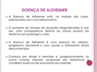 DOENÇA DE ALZHEIMERA Doença de Alzheimer está, na maioria dos casos, relacionada com o envelhecimento. O aumento do número de situações diagnosticadas é, por isso, uma consequência directa do actual sucesso da Medicina em prolongar a vida.A doença de Alzheimer é uma doença do cérebro, progressiva, irreversível e com causas e tratamento ainda desconhecidos. Começa por atingir a memória e, progressivamente, as outras funções mentais, acabando por determinar a completa ausência de autonomia dos doentes.