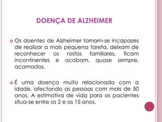 DOENÇA DE ALZHEIMEROs doentes de Alzheimer tornam-se incapazes de realizar a mais pequena tarefa, deixam de reconhecer os rostos familiares, ficam incontinentes e acabam, quase sempre, acamados. É uma doença muito relacionada com a idade, afectando as pessoas com mais de 50 anos. A estimativa de vida para os pacientes situa-se entre os 2 e os 15 anos.