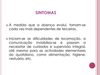 SINTOMASÀ medida que a doença evolui, tornam-se cada vez mais dependentes de terceiros.Iniciam-se as dificuldades de locomoção, a comunicação inviabiliza-se e passam a necessitar de cuidados e supervisão integral, até mesmo para as actividades elementares do quotidiano, como alimentação, higiene, vestuário, etc. 