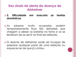 Dez sinais de alerta da doença de Alzheimer2. Dificuldade em executar as tarefas domésticasAs pessoas muito ocupadas podem temporariamente ficar tão distraídas que chegam a deixar as batatas no forno e só se lembram de as servir no final da refeição. O doente de Alzheimer pode ser incapaz de preparar qualquer parte de uma refeição ou esquecer-se de que já comeu.