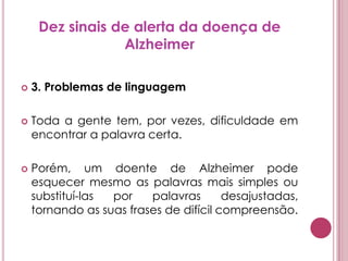 Dez sinais de alerta da doença de Alzheimer3. Problemas de linguagemToda a gente tem, por vezes, dificuldade em encontrar a palavra certa. Porém, um doente de Alzheimer pode esquecer mesmo as palavras mais simples ou substituí-las por palavras desajustadas, tornando as suas frases de difícil compreensão.