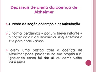 Dez sinais de alerta da doença de Alzheimer4. Perda da noção do tempo e desorientaçãoÉ normal perdermos – por um breve instante – a noção do dia da semana ou esquecermos o sítio para onde vamos. Porém, uma pessoa com a doença de Alzheimer pode perder-se na sua própria rua, ignorando como foi dar ali ou como voltar para casa.