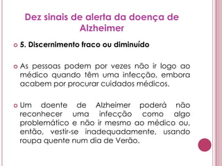 Dez sinais de alerta da doença de Alzheimer5. Discernimento fraco ou diminuídoAs pessoas podem por vezes não ir logo ao médico quando têm uma infecção, embora acabem por procurar cuidados médicos. Um doente de Alzheimer poderá não reconhecer uma infecção como algo problemático e não ir mesmo ao médico ou, então, vestir-se inadequadamente, usando roupa quente num dia de Verão.