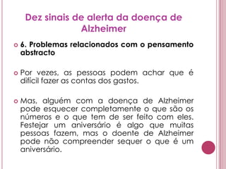 Dez sinais de alerta da doença de Alzheimer6. Problemas relacionados com o pensamento abstractoPor vezes, as pessoas podem achar que é difícil fazer as contas dos gastos.Mas, alguém com a doença de Alzheimer pode esquecer completamente o que são os números e o que tem de ser feito com eles. Festejar um aniversário é algo que muitas pessoas fazem, mas o doente de Alzheimer pode não compreender sequer o que é um aniversário.