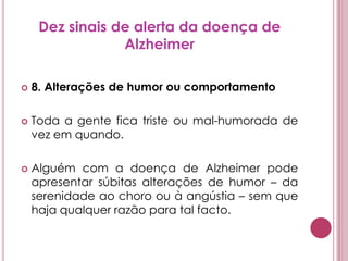 Dez sinais de alerta da doença de Alzheimer8. Alterações de humor ou comportamentoToda a gente fica triste ou mal-humorada de vez em quando. Alguém com a doença de Alzheimer pode apresentar súbitas alterações de humor – da serenidade ao choro ou à angústia – sem que haja qualquer razão para tal facto.