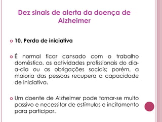 Dez sinais de alerta da doença de Alzheimer10. Perda de iniciativaÉ normal ficar cansado com o trabalho doméstico, as actividades profissionais do dia-a-dia ou as obrigações sociais; porém, a maioria das pessoas recupera a capacidade de iniciativa. Um doente de Alzheimer pode tornar-se muito passivo e necessitar de estímulos e incitamento para participar.