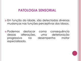 PATOLOGIA SENSORIALEm função da idade, são detectadas diversas mudanças nas funções perceptivas dos idosos.Podemos destacar como consequência dessas alterações, uma deterioração progressiva no desempenho motor especializado.