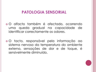 PATOLOGIA SENSORIALO olfacto também é afectado, ocorrendo uma queda gradual na capacidade de identificar correctamente os odores.O tacto, responsável pela informação ao sistema nervoso da temperatura do ambiente externo, sensações de dor e de toque, é sensivelmente diminuído. 