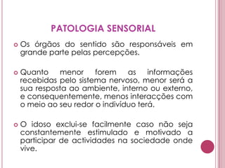 PATOLOGIA SENSORIALOs órgãos do sentido são responsáveis em grande parte pelas percepções.Quanto menor forem as informações recebidas pelo sistema nervoso, menor será a sua resposta ao ambiente, interno ou externo, e consequentemente, menos interacções com o meio ao seu redor o indivíduo terá. O idoso exclui-se facilmente caso não seja constantemente estimulado e motivado a participar de actividades na sociedade onde vive.
