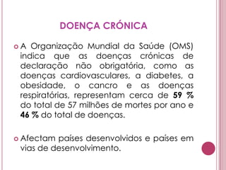 DOENÇA CRÓNICAA Organização Mundial da Saúde (OMS) indica que as doenças crónicas de declaração não obrigatória, como as doenças cardiovasculares, a diabetes, a obesidade, o cancro e as doenças respiratórias, representam cerca de 59 % do total de 57 milhões de mortes por ano e 46 % do total de doenças. Afectam países desenvolvidos e países em vias de desenvolvimento. 