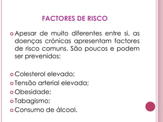 PORQUE É QUE AS DOENÇAS CRÓNICAS TÊM, A NÍVEL MUNDIAL, UM IMPACTO TÃO GRANDE NA SAÚDE?Porque os hábitos alimentares alteraram-se. As pessoas consomem, hoje em dia, alimentos mais calóricos, com elevado nível de açúcar e/ou gorduras saturadas, e excessivamente salgados.A mudança dos hábitos alimentares e a implantação de um estilo de vida sedentário estão a ocorrer a um ritmo muito mais rápido nos países em vias de desenvolvimento, por comparação com o que aconteceu nos países desenvolvidos. 