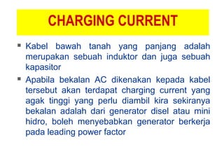 CHARGING CURRENT
 Kabel bawah tanah yang panjang adalah
merupakan sebuah induktor dan juga sebuah
kapasitor
 Apabila bekalan AC dikenakan kepada kabel
tersebut akan terdapat charging current yang
agak tinggi yang perlu diambil kira sekiranya
bekalan adalah dari generator disel atau mini
hidro, boleh menyebabkan generator berkerja
pada leading power factor
 