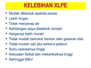 KELEBIHAN XLPE
 Mudah dibentuk apabila panas
 Lebih ringan
 Tidak menyerap air
 Kehilangan daya dielektrik rendah
 Harganya lebih murah
 Tidak mudah bertukar bentuk oleh geseran dsb.
 Tidak mudah cair jika terkena pelarut
 Suhu operasinya tinggi
 Kekuatan fizikal dan mekanikalnya tinggi
 Sehingga 69kV
 