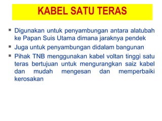 KABEL SATU TERAS
 Digunakan untuk penyambungan antara alatubah
ke Papan Suis Utama dimana jaraknya pendek
 Juga untuk penyambungan didalam bangunan
 Pihak TNB menggunakan kabel voltan tinggi satu
teras bertujuan untuk mengurangkan saiz kabel
dan mudah mengesan dan memperbaiki
kerosakan
 