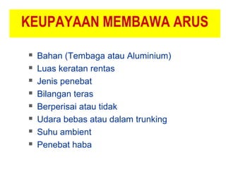 KEUPAYAAN MEMBAWA ARUS
 Bahan (Tembaga atau Aluminium)
 Luas keratan rentas
 Jenis penebat
 Bilangan teras
 Berperisai atau tidak
 Udara bebas atau dalam trunking
 Suhu ambient
 Penebat haba
 