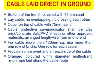 CABLE LAID DIRECT IN GROUND
 Bottom of the trench covered with 75mm sand
 Lay cable, no overlapping, no crossing each other
 Cover on top of cable with 75mm sand
 Cable protective cover/indicator shall be clay
brick/concrete slab/PVC sheath or other approved
materials, arranged lengthwise from end to end
 For cable more than 120mm sq. use more than
one row of bricks. One row for each cable
 Provide 25mm overhang on each side of the cable
 Oranged coloured 6mm diameter multi-strand
nylon rope laid along the cable route
 