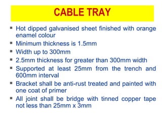 CABLE TRAY
 Hot dipped galvanised sheet finished with orange
enamel colour
 Minimum thickness is 1.5mm
 Width up to 300mm
 2.5mm thickness for greater than 300mm width
 Supported at least 25mm from the trench and
600mm interval
 Bracket shall be anti-rust treated and painted with
one coat of primer
 All joint shall be bridge with tinned copper tape
not less than 25mm x 3mm
 