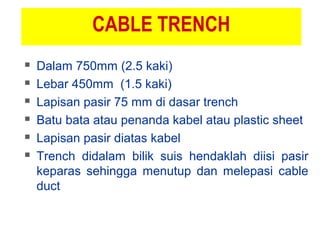 CABLE TRENCH
 Dalam 750mm (2.5 kaki)
 Lebar 450mm (1.5 kaki)
 Lapisan pasir 75 mm di dasar trench
 Batu bata atau penanda kabel atau plastic sheet
 Lapisan pasir diatas kabel
 Trench didalam bilik suis hendaklah diisi pasir
keparas sehingga menutup dan melepasi cable
duct
 