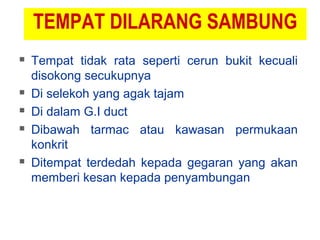 TEMPAT DILARANG SAMBUNG
 Tempat tidak rata seperti cerun bukit kecuali
disokong secukupnya
 Di selekoh yang agak tajam
 Di dalam G.I duct
 Dibawah tarmac atau kawasan permukaan
konkrit
 Ditempat terdedah kepada gegaran yang akan
memberi kesan kepada penyambungan
 