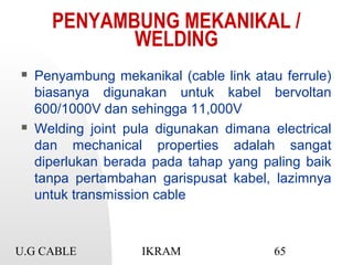 U.G CABLE IKRAM 65
PENYAMBUNG MEKANIKAL /
WELDING
 Penyambung mekanikal (cable link atau ferrule)
biasanya digunakan untuk kabel bervoltan
600/1000V dan sehingga 11,000V
 Welding joint pula digunakan dimana electrical
dan mechanical properties adalah sangat
diperlukan berada pada tahap yang paling baik
tanpa pertambahan garispusat kabel, lazimnya
untuk transmission cable
 