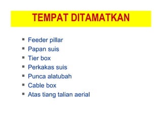 TEMPAT DITAMATKAN
 Feeder pillar
 Papan suis
 Tier box
 Perkakas suis
 Punca alatubah
 Cable box
 Atas tiang talian aerial
 