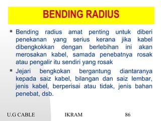 U.G CABLE IKRAM 86
BENDING RADIUS
 Bending radius amat penting untuk diberi
penekanan yang serius kerana jika kabel
dibengkokkan dengan berlebihan ini akan
merosakan kabel, samada penebatnya rosak
atau pengalir itu sendiri yang rosak
 Jejari bengkokan bergantung diantaranya
kepada saiz kabel, bilangan dan saiz lembar,
jenis kabel, berperisai atau tidak, jenis bahan
penebat, dsb.
 