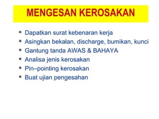 MENGESAN KEROSAKAN
 Dapatkan surat kebenaran kerja
 Asingkan bekalan, discharge, bumikan, kunci
 Gantung tanda AWAS & BAHAYA
 Analisa jenis kerosakan
 Pin–pointing kerosakan
 Buat ujian pengesahan
 