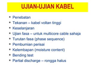 UJIAN-UJIAN KABEL
 Penebatan
 Tekanan – kabel voltan tinggi
 Keselanjaran
 Ujian fasa – untuk multicore cable sahaja
 Turutan fasa (phase sequence)
 Pembumian perisai
 Kelembapan (moisture content)
 Bending test
 Partial discharge – rongga halus
 