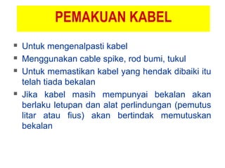 PEMAKUAN KABEL
 Untuk mengenalpasti kabel
 Menggunakan cable spike, rod bumi, tukul
 Untuk memastikan kabel yang hendak dibaiki itu
telah tiada bekalan
 Jika kabel masih mempunyai bekalan akan
berlaku letupan dan alat perlindungan (pemutus
litar atau fius) akan bertindak memutuskan
bekalan
 