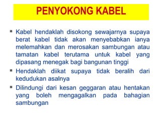 PENYOKONG KABEL
 Kabel hendaklah disokong sewajarnya supaya
berat kabel tidak akan menyebabkan ianya
melemahkan dan merosakan sambungan atau
tamatan kabel terutama untuk kabel yang
dipasang menegak bagi bangunan tinggi
 Hendaklah diikat supaya tidak beralih dari
kedudukan asalnya
 Dilindungi dari kesan geggaran atau hentakan
yang boleh mengagalkan pada bahagian
sambungan
 