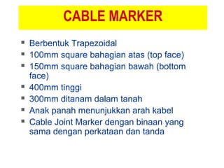 CABLE MARKER
 Berbentuk Trapezoidal
 100mm square bahagian atas (top face)
 150mm square bahagian bawah (bottom
face)
 400mm tinggi
 300mm ditanam dalam tanah
 Anak panah menunjukkan arah kabel
 Cable Joint Marker dengan binaan yang
sama dengan perkataan dan tanda
 