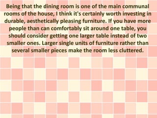 Being that the dining room is one of the main communal
rooms of the house, I think it's certainly worth investing in
durable, aesthetically pleasing furniture. If you have more
  people than can comfortably sit around one table, you
  should consider getting one larger table instead of two
 smaller ones. Larger single units of furniture rather than
   several smaller pieces make the room less cluttered.
 