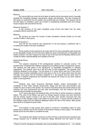 Bulletin of EEI ISSN: 2302-9285 
VTrace-A Tool for Visualizing Traceability Links among Software Artefacts for an … (C J Satish)
211
Measure:
By manual effort we mean the time taken to identify all the documents and to manually
establish the traceability between requirements, design and testcases. This also includes the
time taken to understand how the system has evolved with the changes. The measure will be
the time taken to complete a given set of tasks on establishing traceability links and change
impact analysis with and without the tool.
Research Question 2:
Is the accuracy of the tasks completed using VTrace tool better than the tasks
completed without using the tool?
Measure:
By accuracy we mean the number of tasks completed correctly divided by the total
number of tasks in each group.
Research Question 3:
How did the tool enhance user experience? Is the tool playing a significant role in
increasing the quality of the task completion?
Measure:
By the quality of user experience we mean how far the user’s perception gets enhanced
by the traceability models and how the tool enables the easy comprehension of traceability and
system evolution. We also measure the ease of use of the tool and the flexibility offered by the
models for better understandability and usability of the tool.
Experimental Set up
Subjects
The subjects comprised of 60 undergraduate students of computer science. The
students have completed their software engineering and software project management courses.
The students are well aware of the significance of traceability management in software
engineering. The students were all in the final year of their graduation. The students were
randomly assigned to two groups. The first group is VT group which uses the VTrace tool to
establish and visualize traceability and the next group is the no-VT group which does the task
manually. Each group had 30 members assigned to it. All subjects had the same level of
expertise in software engineering and therefore we reduced the impact of any other external
factor on the experiment.
Activity
Students were given Grievance Redressal System project documentation for
completion of their tasks. Sample requirements, design and test case documentation was
created for each revision of the system. Six revisions had all the three documents where as two
revisions had only requirements and test case documentation and two revisions had only
requirements and design documentation.
no-VT group was given the baselined files and the files for all the revisions in separate
folders. The name of the folders was given as change request numbers and each document
had the change request number to be part of the title. Each revision document had only
description on the changes made to the system for that revision. VT group had the contents of
the artefacts loaded into the relational databases before the start of the activity. Both groups
were asked to complete the given tasks.
Task 1:
The students of both groups were asked to construct a traceability matrix for each
project and to identify and list the number of documents missing in each project. The students
should record the time taken to complete this task.
Task 2:
The students were asked to study the number of times a requirement got revised across
change requests and to identify the respective design elements and test cases for each
 