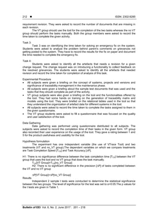  ISSN: 2302-9285
Bulletin of EEI Vol. 6, No. 2, June 2017 : 201 – 218
212
requirement revision. They were asked to record the number of documents that are missing in
each revision.
The VT group should use the tool for the completion of the two tasks whereas the no VT
group should perform the tasks manually. Both the group members were asked to record the
time taken to complete the given activity.
Task 3:
Task 3 was on identifying the time taken for solving an emergency fix on the system.
Students were asked to analyze the problem behind parent’s comments on grievances not
getting posted to the system. They have to record the results for the fix on paper and document
the time needed to complete the emergency fix.
Task 4:
Students were asked to identify all the artefacts that needs a revision for a given
change request. The change request was on introducing a functionality to collect feedback on
the resolved grievances. The students were asked to identify all the artefacts that needed
revision and record the time taken for completion of analysis of this task.
Experimental Procedure
 All subjects were given a briefing on the concept of systems, projects and versions and
significance of traceability management in the maintenance phase.
 All subjects were given a briefing about the sample test documents that was used and the
tasks that they should complete as part of the activity.
 VT group subjects were also given a briefing on the tool and the functionalities offered by
the tool. They had some hands on training on the generation of traceability matrix and
models using the tool. They were briefed on the relational tables used in the tool so that
they understand the organization of artefact data for different systems in the tool.
 All subjects were asked to record the time taken to complete the tasks assigned to them in
the given questionnaire.
 The VT group students were asked to fill a questionnaire that was focused on the quality
and user satisfaction of the tool.
Data Gathering
Data gathering was performed using questionnaire distributed to all subjects. The
subjects were asked to record the completion time of their tasks in the given form. VT group
also recorded their user experience on the usage of the tool. They gave a rating between 1 and
5 for the product usefulness and usability for the tool.
Hypothesis formulation
The experiment has one independent variable (the use of VTrace Tool) and two
treatments (VT and no_VT group).The dependent variables on which we compare treatments
are Task Completion Speed [TCS] and Task Accuracy [∆P].
H1: There is no significance difference between the task completion time [TCS] between the VT
group that uses the tool and no VT group that does the task manually.
TCS[VT Group]=TCS[no_VT Group]
H2: There is no significant difference in the precision [∆P] of tasks completed between
the VT and no VT group
∆P[VT Group]=∆P[no_VT Group]
Results
Independent 2 sample t tests were conducted to determine the statistical significance
between the two groups. The level of significance for the test was set to α=0.05.The p values for
the t tests are given in Table 1.
 