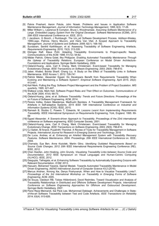 Bulletin of EEI ISSN: 2302-9285 
VTrace-A Tool for Visualizing Traceability Links among Software Artefacts for an … (C J Satish)
217
[5] Palvia Prashant, Aaron Patula, John Nosek. Problems and Issues in Application Software
Maintenance Management. Journal of Information Technology Management. 1995; 6(3): 17-28.
[6] Miller William L, Lawrence B Compton, Bruce L Woodmansee. Assuming Software Maintenance of a
Large, Embedded Legacy System from the Original Developer. Software Maintenance (ICSM), 2013
29th IEEE International Conference on. IEEE, 2013.
[7] I Jacobson, G Booch, J Rumbaugh. The Uni_ed Software Development Process. Addison-Wesley,
1999.Lago, Patricia, Henry Muccini, and Hans Van Vliet. A Scoped Approach to Traceability
Management. Journal of Systems and Software. 2009; 82(1): 168-182.
[8] Sundaram, Senthil Karthikeyan, et al. Assessing Traceability of Software Engineering Artefacts.
Requirements Engineering. 2010; 15(3): 313-335.
[9] Dömges Ralf, Klaus Pohl. Adapting Traceability Environments to Project-specific Needs.
Communications of the ACM. 1998; 41(12): 54-62.
[10] Mäder Patrick, Orlena Gotel, Ilka Philippow. Enabling Automated Traceability Maintenance Through
the Upkeep of Traceability Relations. European Conference on Model Driven Architecture-
Foundations and Applications. Springer Berlin Heidelberg, 2009.
[11] Cleland-Huang, Jane, Carl K Chang, Mark Christensen. Event-based Traceability for Managing
Evolutionary Change. IEEE Transactions on Software Engineering. 2003; 29(9): 796-810.
[12] Jaber, Khaled, Bonita Sharif, Chang Liu. A Study on the Effect of Traceability Links in Software
Maintenance. IEEE Access 1. 2013: 726-741
[13] Patrick Mäder, Alexander Egyed. Do Developers Benefit from Requirements Traceability When
Evolving and Maintaining a Software System?. Empirical Software Engineering. April 2015; 20(2):
413-441,
[14] Keil Mark. Pulling the Plug: Software Project Management and the Problem of Project Escalation. MIS
quarterly. 1995: 421-447.
[15] Wallace Linda, Mark Keil. Software Project Risks and Their Effect on Outcomes. Communications of
the ACM. 2004; 47(4): 68-73.
[16] Cleland-Huang, Jane, et al. Software Traceability: Trends and Future Directions. Proceedings of the
on Future of Software Engineering. ACM, 2014.
[17] Perera Indika, Dulani Meedeniya, Madhushi Bandara. A Traceability Management Framework for
Artefacts in Self-adaptive Systems. 2015 IEEE 10th International Conference on Industrial and
Information Systems (ICIIS). IEEE, 2015.
[18] Ramesh B, Stubbs C, Powers T, Edwards, M. Lessons Learnt from Implementing Requirements
Traceability. IIEEE International Symposium on Requirements Engineering, York, England. 1995. 89-
99
[19] Egyed Alexander. A Scenario-driven Approach to Traceability. Proceedings of the 23rd international
conference on Software engineering. IEEE Computer Society. 2001.
[20] Cleland-Huang Jane, Carl K Chang, Mark Christensen. Event-based Traceability for Managing
Evolutionary Change. IEEE Transactions on Software Engineering. 2003; 29(9): 796-810.
[21] CJ Satish, M Anand, Puyalnithi Thendral. A Review of Tools for Traceability Management in Software
Projects. International Journal for Research in Emerging Science and Technology. 2016
[22] De Lucia, Andrea, et al. Enhancing an Artefact Management System with Traceability Recovery
Features. Software Maintenance, 2004. Proceedings. 20th IEEE International Conference on. IEEE,
2004.
[23] Charrada, Eya Ben, Anne Koziolek, Martin Glinz. Identifying Outdated Requirements Based on
Source Code Changes. 2012 20th IEEE International Requirements Engineering Conference (RE).
IEEE, 2012.
[24] Chen Xiaofan, John Hosking, John Grundy. Visualizing Traceability Links between Source Code and
Documentation. 2012 IEEE Symposium on Visual Languages and Human-Centric Computing
(VL/HCC). IEEE, 2012.
[25] Dasgupta, Tathagata, et al. Enhancing Software Traceability by Automatically Expanding Corpora with
Relevant Documentation. ICSM. 2013.
[26] Haouam, Mohamed Yassine, Djamel Meslati. Towards Automated Traceability Maintenance in Model
Driven Engineering. IAENG International Journal of Computer Science 43.2 (2016).
[27] Marcus Andrian, Xinrong Xie, Denys Poshyvanyk. When and How to Visualize Traceability Links?.
Proceedings of the 3rd International Workshop on Traceability in Emerging Forms of Software
Engineering. ACM. 2005.
[28] De Souza, Cleidson RB, Tobias Hildenbrand, David Redmiles. Toward Visualization and Analysis of
Traceability Relationships in Distributed and Offshore Software Development Projects. International
Conference on Software Engineering Approaches for Offshore and Outsourced Development.
Springer Berlin Heidelberg. 2007.
[29] Parizi Reza Meimandi, Sai Peck Lee, Mohammad Dabbagh. Achievements and Challenges in State-
of-the-art Software Traceability between Test and Code Artefacts. IEEE Transactions on Reliability
2014; 63(4): 913-926.
 