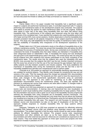 Bulletin of EEI ISSN: 2302-9285 
VTrace-A Tool for Visualizing Traceability Links among Software Artefacts for an … (C J Satish)
203
a sample scenario. In Section 6, we have documented our experimental results. In Section 7,
we have discussed the threats to validity and finally summarized our research in Section 8.
2. Related Work
Patrick Mäder [13] in his paper revealed that traceability had a significant positive
impact on subjects who performed maintenance tasks. A controlled experiment with 71 subjects
performing real maintenance tasks on two development projects was conducted. The subjects
were asked to provide the solution for eight maintenance tasks on the two projects. Subjects
were asked to solve half of the tasks using traceability links and other half without using
traceability links. The performance of the subjects was measured using the time taken and
correctness of the completed task. It was reported that subjects who used traceability performed
24% faster and had 50% more correct solutions. Another observation is that the traceability links
provided consistent results for all subjects irrespective of their subject experience and project
domain. This study very well establishes the fact that the quality of maintenance tasks improve
with the availability of traceability links irrespective of the development experience of the
subjects.
Khaled Jaber et al. [12] have conducted a study on the effects of traceability links on the
software maintenance activity. The study has proved that traceability links will reduce the effort
and increase the accuracy of maintenance tasks. Survey was conducted at an industrial firm to
understand the kinds of traceability links that stake holders are interested in.Traceability links
were categorized based on stakeholder’s roles. A traceability link tracing tool was developed
and was given to the experimental group used in the study. The control group was not using the
tool.28 subjects from both academia and industry participated on the study consisting of five
maintenance tasks. The results show that the subjects who used the traceability tool were
86.06% more accurate than the subjects that didn’t use the tool. Another important conclusion
that this study has arrived at is that the use of the tool reduced the gap between high and low
ability subjects and also between academic and industry subjects. This study establishes the
importance of traceability links during the maintenance phase and the fact that a tool for
traceability establishment will help even inexperienced users to perform better.
Charrada et al. [23] present an approach for automatically identifying requirements that
are outdated for evolving systems. They identify code changes by comparing the new and old
versions of the code. Then the keywords about the change are extracted from documentation
and elements related to the change. The keywords are then used to trace the requirements for
those code changes in the requirements specification documents using an automated
traceability tool. This approach is very useful for maintaining up to date requirements
specification documentation during the maintenance phase. The team has reported 79%
precision by analyzing two source code versions and were able to detect 12 changes made to
the code that are requirement related.
Xiaofan et al. [24] have presented an approach for visualizing traceability links between
source code and documentation. A treemap view and hierarchical tree view visualization is
proposed to avoid visual cluttering when visualizing traceability links for large systems. Parts of
the documentation and source code is given as an input to the traceability recovery engine that
retrieves the traceability links using composite set of traceability recovery techniques. The
traceability links are filtered using a threshold and only those links that are above the threshold
are visualized as a treemap or a hierarchical tree. Participants using the tool agreed that the tool
help maintain traceability links with ease. This research not only focusses on retrieving links
between source and documentation but also on the type of visualization of the links. This
approach enables engineers to visualize traceability links for large systems without
visual clutter.
Dasgupta, Tathagata, et al. [25] have proposed an approach for effectively retrieving
traceability links between source code and artefacts using extended corpora with relevant
documentation. The problem reported is that the same names should be used across different
artefacts for efficient traceability link retrieval. The program source code, requirement
documentation and other artefacts are taken up as the base corpora whereas the API
documentation and other external resources for references are considered as expansions to the
base corpora. They have tested this approach on three open source java projects and have
reported an increase in precision of 31%.
 
