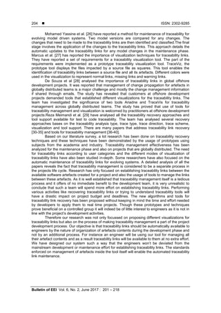  ISSN: 2302-9285
Bulletin of EEI Vol. 6, No. 2, June 2017 : 201 – 218
204
Mohamed Yassine et al. [26] have reported a method for maintenance of traceability for
evolving model driven systems. Two model versions are compared for any changes. The
changes that need to be made to the traceability links are then identified and classified.The final
stage involves the application of the changes to the traceability links. This approach details the
automatic updates to the traceability links for any model changes in the maintenance phase.
Marcus et al. [27] has reported the importance of visualization techniques for traceability links.
They have reported a set of requirements for a traceability visualization tool. The part of the
requirements were implemented as a prototype traceability visualization tool. TraceViz, the
prototype tool displays the files impacted by a source file as squares. This tool enables the
identification of traceability links between a source file and all its artefacts. Different colors were
used in the visualization to represent normal links, missing links and warning links.
De Souza et al [28] analysed the importance of traceability links in global offshore
development projects. It was reported that management of change propagation for artefacts in
globally distributed teams is a major challenge and mostly the change management information
if shared through emails. The study has revealed that customers at offshore development
projects demanded tools that established different visualizations for the traceability links. The
team has investigated the significance of two tools Ariadne and TraceVis for traceability
management across globally distributed teams. The study has proved that use of tools for
traceability management and visualization is welcomed by practitioners at offshore development
projects.Reza Meimandi et al. [29] have analysed all the traceability recovery approaches and
tool support available for test to code traceability. The team has analysed several recovery
approaches bases on the traceability analysis type, trace type, trace direction, trace scheme,
visualization and tool support. There are many papers that address traceability link recovery
[30-35] and tools for traceability management [36-40].
Based on our literature survey, a lot research has been done on traceability recovery
techniques and these techniques have been demonstrated by the usage of prototypes using
subjects from the academia and industry. Traceability management effectiveness has been
analyzed for the maintenance phase and also on projects that are globally distributed. The need
for traceability links according to user categories and the different modes of visualization of
traceability links have also been studied in-depth. Some researchers have also focused on the
automatic maintenance of traceability links for evolving systems. A detailed analysis of all the
papers reveals the fact that traceability management is considered to be a separate process in
the projects life cycle. Research has only focused on establishing traceability links between the
available software artefacts created for a project and also the usage of tools to manage the links
between these artefacts. As it is well established that traceability management itself is a tedious
process and it offers of no immediate benefit to the development team, it is very unrealistic to
conclude that such a team will spend more effort on establishing traceability links. Performing
various activities like recovering traceability links or trying to understand traceability tools will
have a drastic impact on project budget and deadlines. The new algorithms and tools for
traceability link recovery has been proposed without keeping in mind the time and effort needed
by developers to apply them to real time projects. Though these prototypes and techniques
prove beneficial on a controlled group it will indeed be of little interest to engineers as it is not in
line with the project’s development activities.
Therefore our research was not only focussed on proposing different visualizations for
traceability links but also on the process of making traceability management a part of the project
development process. Our objective is that traceability links should be automatically available to
engineers by the nature of organization of artefacts contents during the development phase and
not by an additional process. For instance an engineer will be using our tool for managing all
their artefact contents and as a result traceability links will be available to them at no extra effort.
We have designed our system such a way that the engineers won’t be deviated from the
mainstream development or maintenance effort for establishing traceability links. The standards
enforced on management of artefacts inside the tool itself will enable the automated traceability
link maintenance.
 