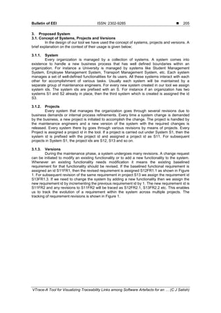 Bulletin of EEI ISSN: 2302-9285 
VTrace-A Tool for Visualizing Traceability Links among Software Artefacts for an … (C J Satish)
205
3. Proposed System
3.1. Concept of Systems, Projects and Versions
In the design of our tool we have used the concept of systems, projects and versions. A
brief explanation on the context of their usage is given below;
3.1.1. System
Every organization is managed by a collection of systems. A system comes into
existence to handle a new business process that has well defined boundaries within an
organization. For instance a University is managed by systems like Student Management
System, Employee Management System, Transport Management System, etc. Each system
manages a set of well-defined functionalities for its users. All these systems interact with each
other for accomplishment of various tasks. Usually each system will be maintained by a
separate group of maintenance engineers. For every new system created in our tool we assign
system ids. The system ids are prefixed with an S. For instance if an organization has two
systems S1 and S2 already in place, then the third system which is created is assigned the id
S3.
3.1.2. Projects
Every system that manages the organization goes through several revisions due to
business demands or internal process refinements. Every time a system change is demanded
by the business, a new project is initiated to accomplish the change. The project is handled by
the maintenance engineers and a new version of the system with the required changes is
released. Every system there by goes through various revisions by means of projects. Every
Project is assigned a project id in the tool. If a project is carried out under System S1, then the
system id is prefixed with the project id and assigned a project id as S11. For subsequent
projects in System S1, the project ids are S12, S13 and so on.
3.1.3. Versions
During the maintenance phase, a system undergoes many revisions. A change request
can be initiated to modify an existing functionality or to add a new functionality to the system.
Whenever an existing functionality needs modification it means the existing baselined
requirement for that functionality should be revised. If the baselined functional requirement is
assigned an id S11FR1, then the revised requirement is assigned S12FR1.1 as shown in Figure
1. For subsequent revision of the same requirement in project S13 we assign the requirement id
S13FR1.3. If we need to change the system by adding a new functionality then we assign the
new requirement id by incrementing the previous requirement id by 1. The new requirement id is
S11FR2 and any revisions to S11FR2 will be traced as S12FR2.1, S13FR2.2 etc. This enables
us to track the evolution of a requirement within the system across multiple projects. The
tracking of requirement revisions is shown in Figure 1.
 