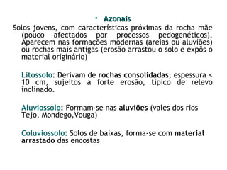 • Azonais
Solos jovens, com características próximas da rocha mãe
(pouco afectados por processos pedogenéticos).
Aparecem nas formações modernas (areias ou aluviões)
ou rochas mais antigas (erosão arrastou o solo e expôs o
material originário)
Litossolo: Derivam de rochas consolidadas, espessura <
10 cm, sujeitos a forte erosão, típico de relevo
inclinado.
Aluviossolo: Formam-se nas aluviões (vales dos rios
Tejo, Mondego,Vouga)
Coluviossolo: Solos de baixas, forma-se com material
arrastado das encostas

 