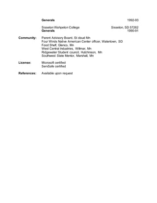 Generals 1992-93
Sisseton Wahpeton College Sisseton, SD 57262
Generals 1990-91
Community: Parent Advisory Board, St cloud Mn
Four Winds Native American Center officer, Watertown, SD
Food Shelf, Glenco, Mn
West Central Industries, Willmar, Mn
Ridgewater Student council, Hutchinson, Mn
Southwest State Mentor, Marshall, Mn
License: Microsoft certified
ServSafe certified
References: Available upon request
 