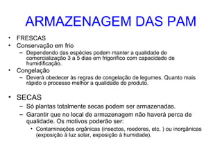 ARMAZENAGEM DAS PAM
• FRESCAS
• Conservação em frio
– Dependendo das espécies podem manter a qualidade de
comercialização 3 a 5 dias em frigorífico com capacidade de
humidificação.

• Congelação
– Deverá obedecer às regras de congelação de legumes. Quanto mais
rápido o processo melhor a qualidade do produto.

• SECAS
– Só plantas totalmente secas podem ser armazenadas.
– Garantir que no local de armazenagem não haverá perca de
qualidade. Os motivos poderão ser:
• Contaminações orgânicas (insectos, roedores, etc. ) ou inorgânicas
(exposição à luz solar, exposição à humidade).

 