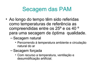 Secagem das PAM
• Ao longo do tempo têm sido referidas
como temperaturas de referência as
compreendidas entre os 25º e os 40 º
para uma secagem de óptima qualidade.
– Secagem natural
• Percorrendo à temperatura ambiente e circulação
natural do ar

– Secagem forçada
• Com recurso a temperatura, ventilação e
desumidificação artificial.

 