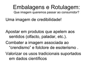 Embalagens e Rotulagem:
Que imagem queremos passar ao consumidor?

Uma imagem de credibilidade!
Apostar em produtos que apelem aos
sentidos (olfacto, paladar, etc.).
Combater a imagem associada ao
“crendismo” e folclore de esoterismo .
Valorizar os usos tradicionais suportados
em dados científicos

 