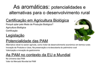 As aromáticas: potencialidades e
alternativas para o desenvolvimento rural
Certificação em Agricultura Biológica
Porquê optar pelo Modo de Produção Biológico?
Agricultura Biológica
Certificação

Legislação
Potencialidade das PAM
Alternativa viável no sector agrícola, como motor de desenvolvimento económico em termos rurais
Inovação de Produtos e Usos, Na preservação e re-descoberta do património rural
Valorização e inovação da gastronomia

As PAM no contexto da EU e Mundial
No Universo das PAM
Valor do Mercado Mundial de PAM

 
