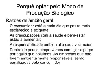 Porquê optar pelo Modo de
Produção Biológico
Razões de âmbito geral
O consumidor está a cada dia que passa mais
esclarecido e exigente;
As preocupações com a saúde e bem-estar
estão a aumentar;
A responsabilidade ambiental é cada vez maior.
Dentro de pouco tempo vamos começar a pagar
por aquilo que poluímos. As empresas que não
forem ambientalmente responsáveis serão
penalizadas pelo consumidor

 