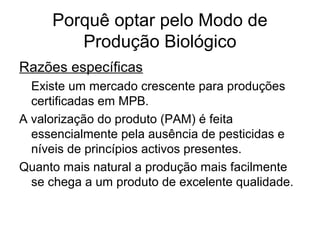 Porquê optar pelo Modo de
Produção Biológico
Razões específicas
Existe um mercado crescente para produções
certificadas em MPB.
A valorização do produto (PAM) é feita
essencialmente pela ausência de pesticidas e
níveis de princípios activos presentes.
Quanto mais natural a produção mais facilmente
se chega a um produto de excelente qualidade.

 