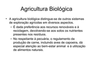 Agricultura Biológica
• A agricultura biológica distingue-se de outros sistemas
de exploração agrícolas em diversos aspectos.
– É dada preferência aos recursos renováveis e à
reciclagem, devolvendo-se aos solos os nutrientes
presentes nos resíduos.
– No respeitante à pecuária, o regulamento da
produção de carne, incluindo aves de capoeira, dá
especial atenção ao bem-estar animal e à utilização
de alimentos naturais.

 